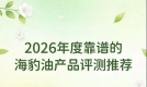 海豹油鱼油怎么选才靠谱？尖货严选爆款推荐榜单：Omega3+DHA强化心脑防护
