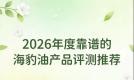 海豹油鱼油怎么选才靠谱？层层筛选海豹油精品榜单：Omega3+DHA增强血管韧性